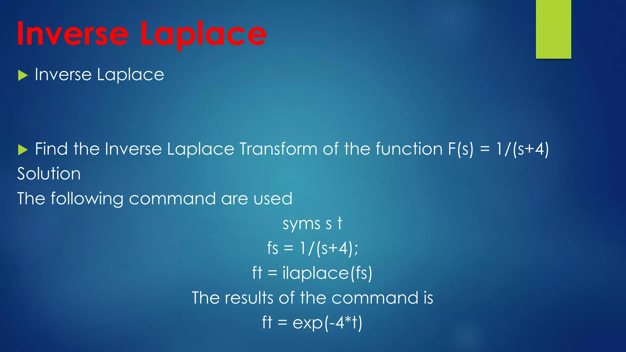  Inverse Laplace
 Find the Inverse Laplace Transform of the function F(s) = 1/(s+4)
Solution
The following command are used
syms s t
fs = 1/(s+4);
ft = ilaplace(fs)
The results of the command is
ft = exp(-4*t)
Inverse Laplace
 