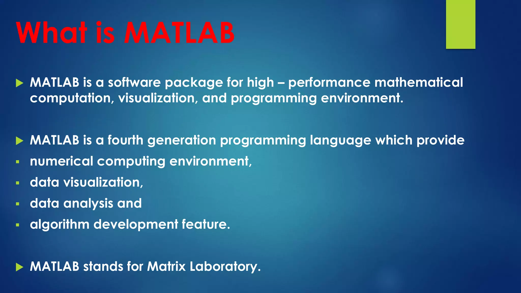 What is MATLAB
 MATLAB is a software package for high – performance mathematical
computation, visualization, and programming environment.
 MATLAB is a fourth generation programming language which provide
 numerical computing environment,
 data visualization,
 data analysis and
 algorithm development feature.
 MATLAB stands for Matrix Laboratory.
 