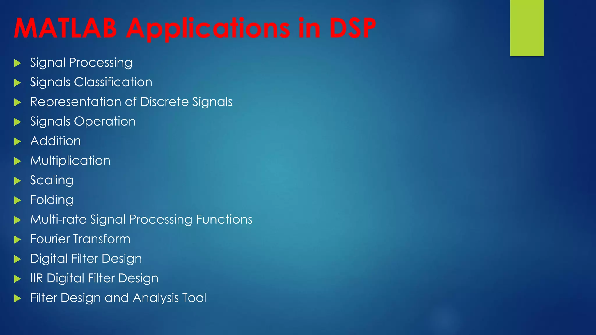 MATLAB Applications in DSP
 Signal Processing
 Signals Classification
 Representation of Discrete Signals
 Signals Operation
 Addition
 Multiplication
 Scaling
 Folding
 Multi-rate Signal Processing Functions
 Fourier Transform
 Digital Filter Design
 IIR Digital Filter Design
 Filter Design and Analysis Tool
 