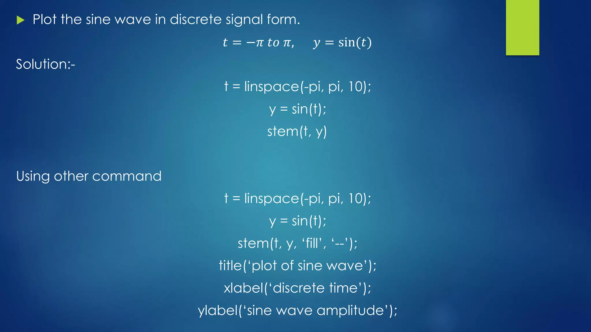  Plot the sine wave in discrete signal form.
𝑡 = −𝜋 𝑡𝑜 𝜋, 𝑦 = sin(𝑡)
Solution:-
t = linspace(-pi, pi, 10);
y = sin(t);
stem(t, y)
Using other command
t = linspace(-pi, pi, 10);
y = sin(t);
stem(t, y, ‘fill’, ‘--’);
title(‘plot of sine wave’);
xlabel(‘discrete time’);
ylabel(‘sine wave amplitude’);
 
