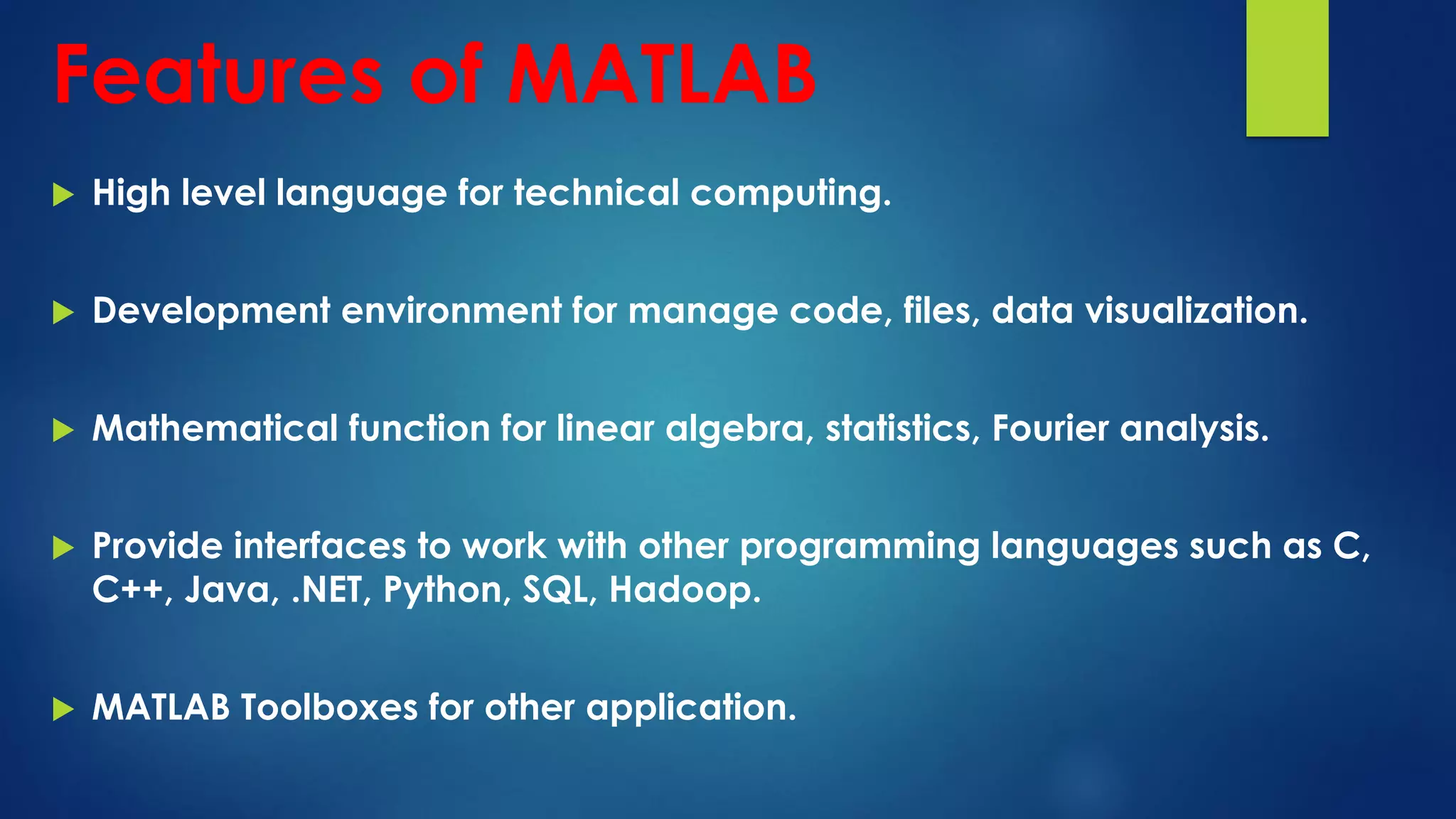 Features of MATLAB
 High level language for technical computing.
 Development environment for manage code, files, data visualization.
 Mathematical function for linear algebra, statistics, Fourier analysis.
 Provide interfaces to work with other programming languages such as C,
C++, Java, .NET, Python, SQL, Hadoop.
 MATLAB Toolboxes for other application.
 