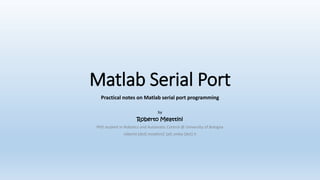 Matlab Serial Port
Practical notes on Matlab serial port programming
by
Roberto Meattini
PhD student in Robotics and Automatic Control @ University of Bologna
roberto [dot] meattini2 [at] unibo [dot] it
 