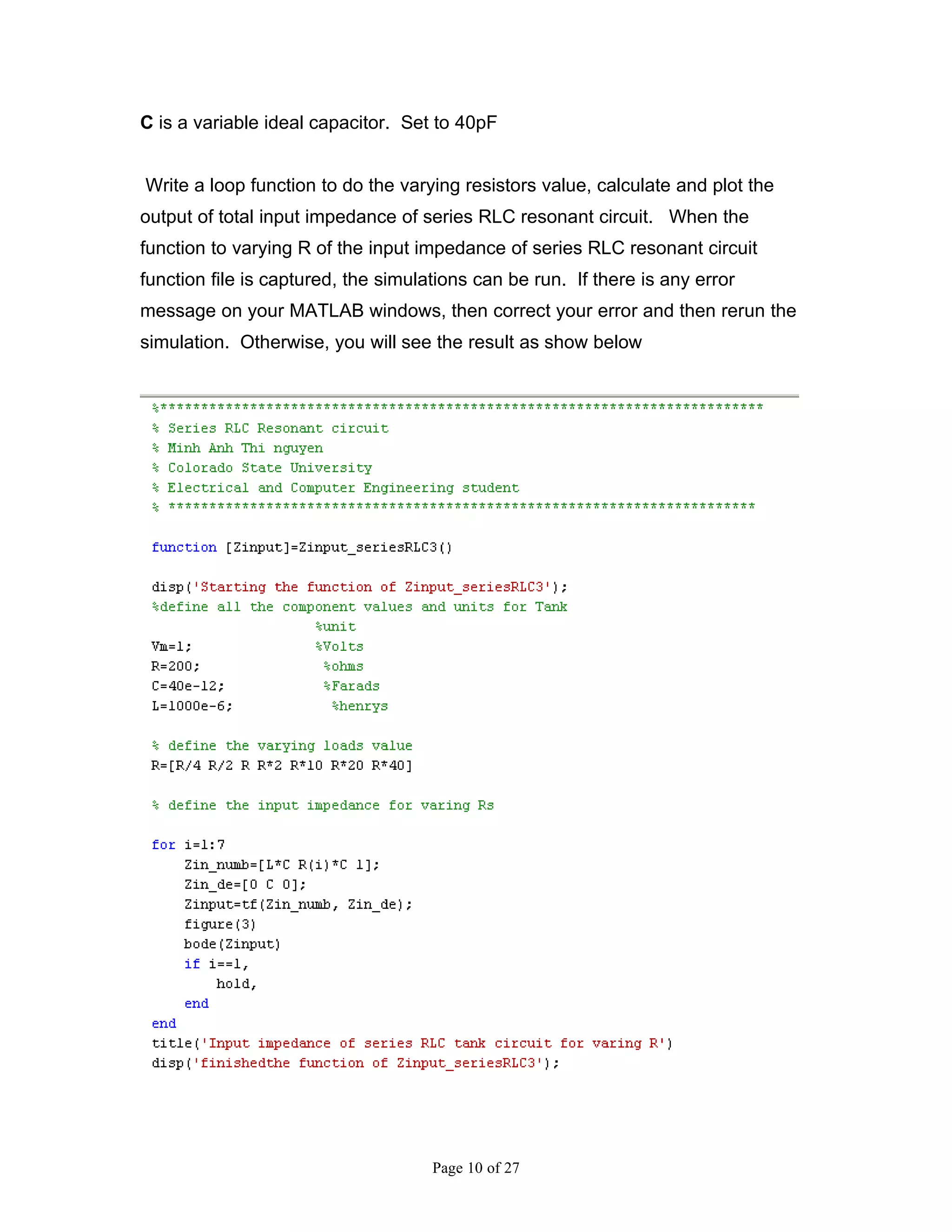 C is a variable ideal capacitor. Set to 40pF


Write a loop function to do the varying resistors value, calculate and plot the
output of total input impedance of series RLC resonant circuit. When the
function to varying R of the input impedance of series RLC resonant circuit
function file is captured, the simulations can be run. If there is any error
message on your MATLAB windows, then correct your error and then rerun the
simulation. Otherwise, you will see the result as show below




                                     Page 10 of 27
 