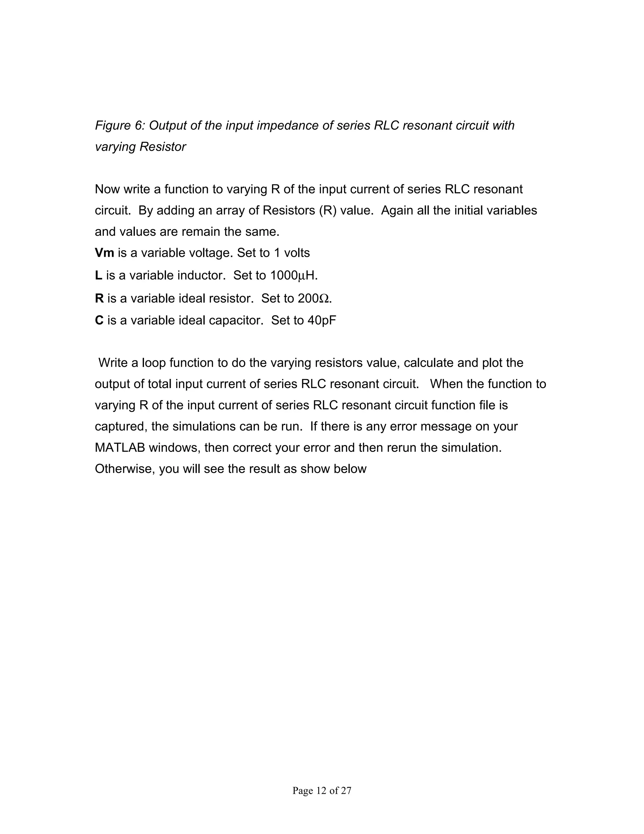 Figure 6: Output of the input impedance of series RLC resonant circuit with
varying Resistor


Now write a function to varying R of the input current of series RLC resonant
circuit. By adding an array of Resistors (R) value. Again all the initial variables
and values are remain the same.
Vm is a variable voltage. Set to 1 volts
L is a variable inductor. Set to 1000µH.
R is a variable ideal resistor. Set to 200Ω.
C is a variable ideal capacitor. Set to 40pF


Write a loop function to do the varying resistors value, calculate and plot the
output of total input current of series RLC resonant circuit. When the function to
varying R of the input current of series RLC resonant circuit function file is
captured, the simulations can be run. If there is any error message on your
MATLAB windows, then correct your error and then rerun the simulation.
Otherwise, you will see the result as show below




                                     Page 12 of 27
 