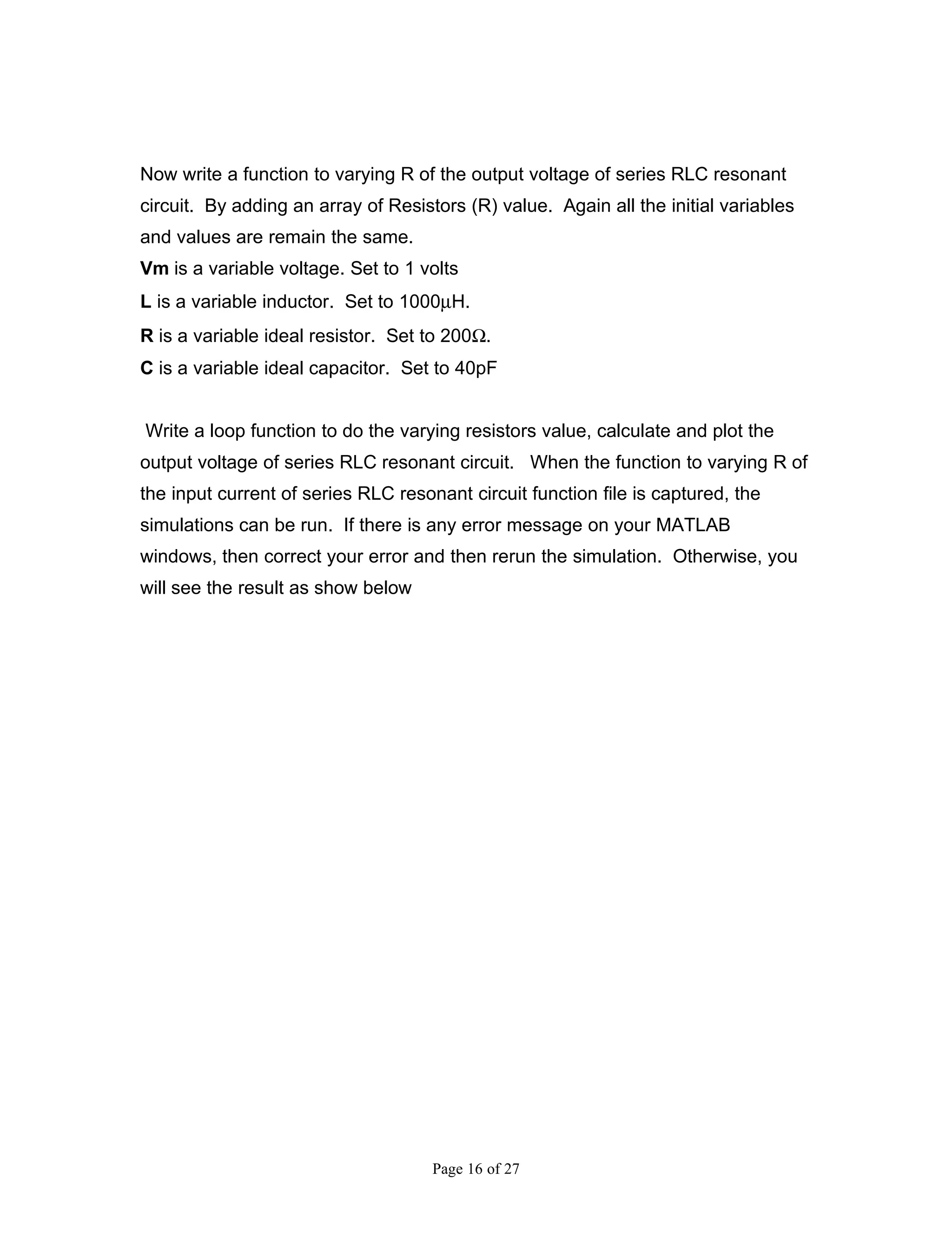 Now write a function to varying R of the output voltage of series RLC resonant
circuit. By adding an array of Resistors (R) value. Again all the initial variables
and values are remain the same.
Vm is a variable voltage. Set to 1 volts
L is a variable inductor. Set to 1000µH.
R is a variable ideal resistor. Set to 200Ω.
C is a variable ideal capacitor. Set to 40pF


Write a loop function to do the varying resistors value, calculate and plot the
output voltage of series RLC resonant circuit. When the function to varying R of
the input current of series RLC resonant circuit function file is captured, the
simulations can be run. If there is any error message on your MATLAB
windows, then correct your error and then rerun the simulation. Otherwise, you
will see the result as show below




                                     Page 16 of 27
 