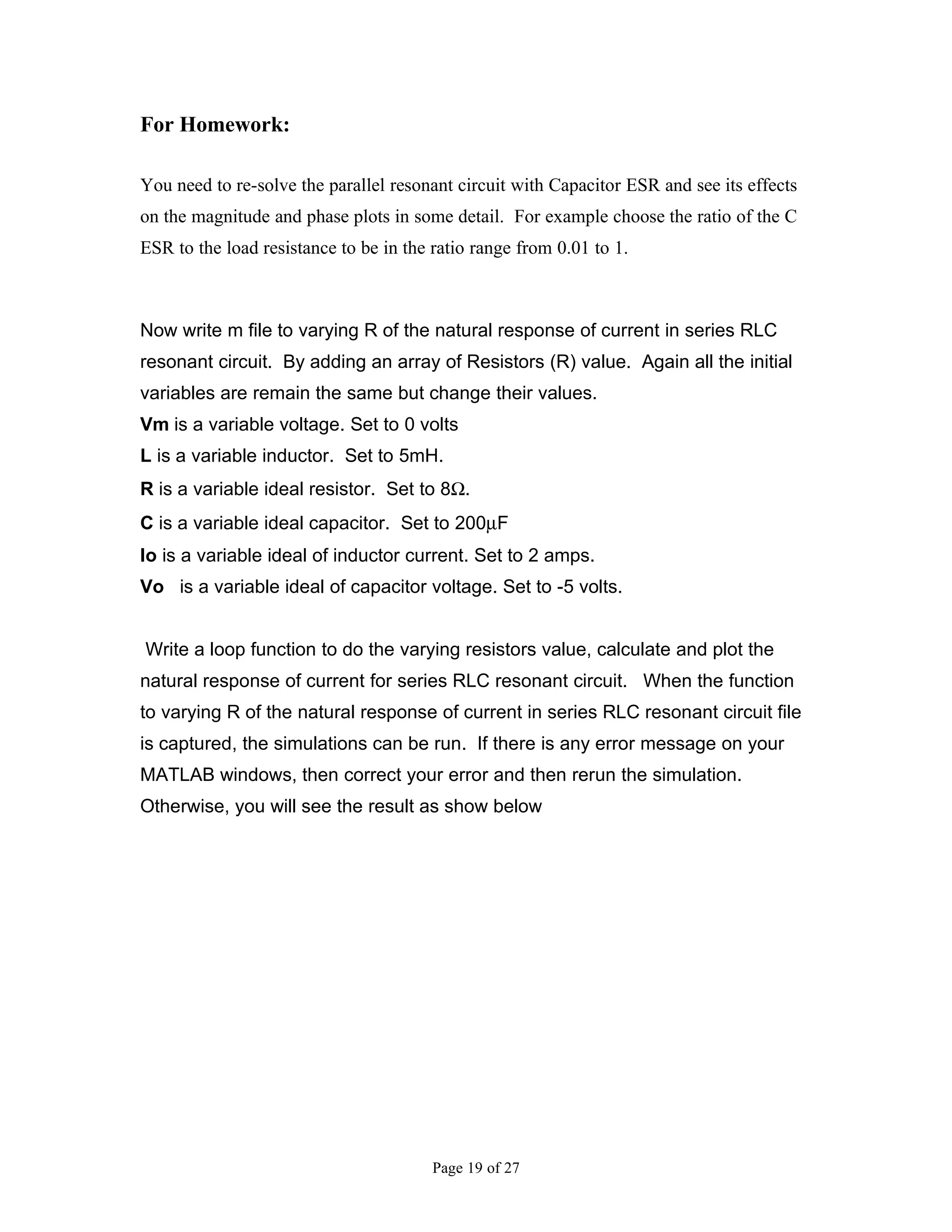 For Homework:

You need to re-solve the parallel resonant circuit with Capacitor ESR and see its effects
on the magnitude and phase plots in some detail. For example choose the ratio of the C
ESR to the load resistance to be in the ratio range from 0.01 to 1.



Now write m file to varying R of the natural response of current in series RLC
resonant circuit. By adding an array of Resistors (R) value. Again all the initial
variables are remain the same but change their values.
Vm is a variable voltage. Set to 0 volts
L is a variable inductor. Set to 5mH.
R is a variable ideal resistor. Set to 8Ω.
C is a variable ideal capacitor. Set to 200µF
Io is a variable ideal of inductor current. Set to 2 amps.
Vo is a variable ideal of capacitor voltage. Set to -5 volts.


Write a loop function to do the varying resistors value, calculate and plot the
natural response of current for series RLC resonant circuit. When the function
to varying R of the natural response of current in series RLC resonant circuit file
is captured, the simulations can be run. If there is any error message on your
MATLAB windows, then correct your error and then rerun the simulation.
Otherwise, you will see the result as show below




                                        Page 19 of 27
 