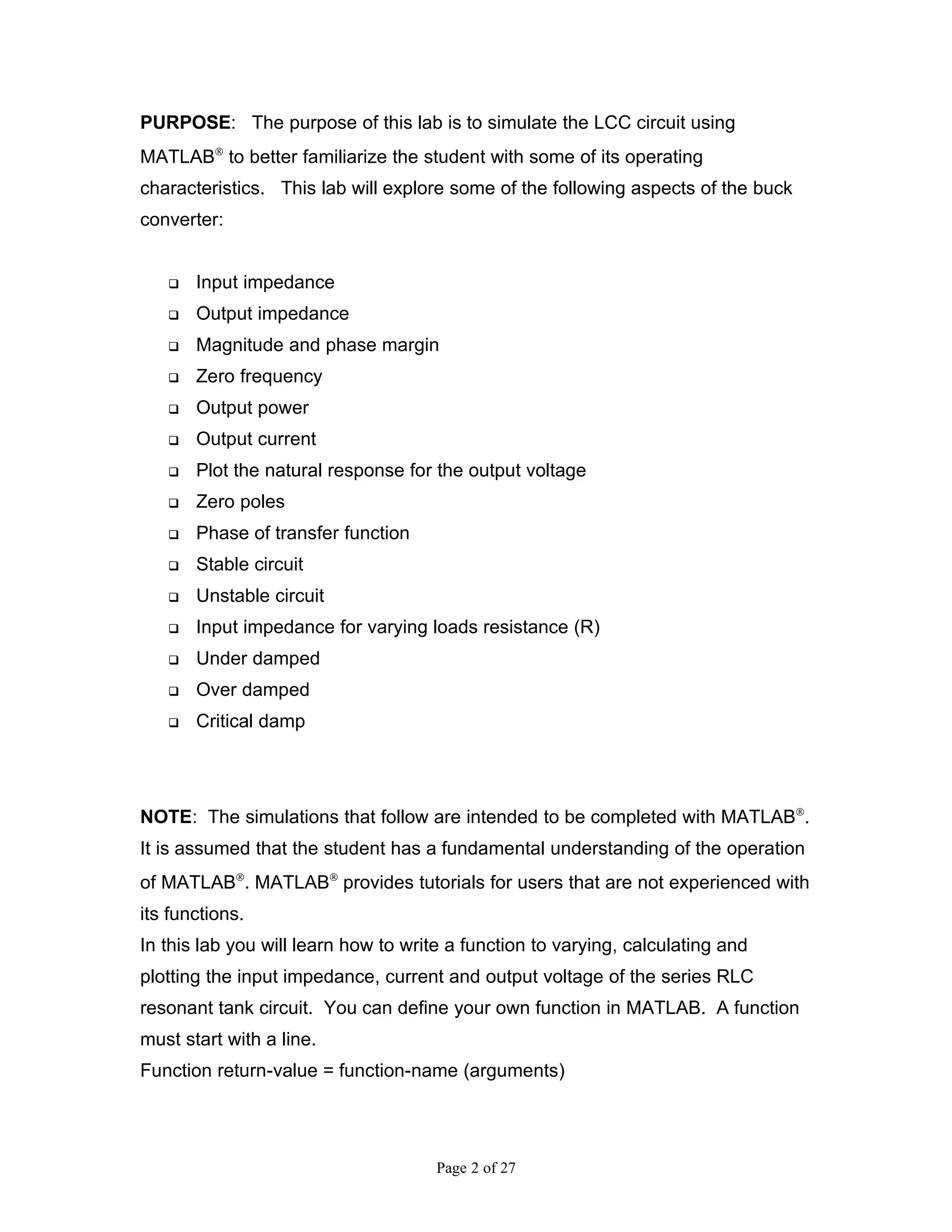 PURPOSE: The purpose of this lab is to simulate the LCC circuit using
MATLAB® to better familiarize the student with some of its operating
characteristics. This lab will explore some of the following aspects of the buck
converter:


      Input impedance
      Output impedance
      Magnitude and phase margin
      Zero frequency
      Output power
      Output current
      Plot the natural response for the output voltage
      Zero poles
      Phase of transfer function
      Stable circuit
      Unstable circuit
      Input impedance for varying loads resistance (R)
      Under damped
      Over damped
      Critical damp




NOTE: The simulations that follow are intended to be completed with MATLAB®.
It is assumed that the student has a fundamental understanding of the operation
of MATLAB®. MATLAB® provides tutorials for users that are not experienced with
its functions.
In this lab you will learn how to write a function to varying, calculating and
plotting the input impedance, current and output voltage of the series RLC
resonant tank circuit. You can define your own function in MATLAB. A function
must start with a line.
Function return-value = function-name (arguments)




                                      Page 2 of 27
 