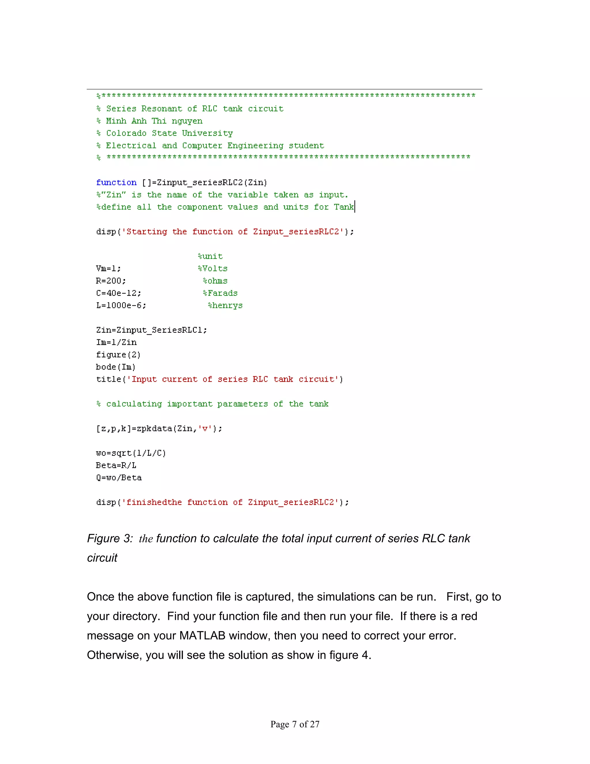 Figure 3: the function to calculate the total input current of series RLC tank
circuit


Once the above function file is captured, the simulations can be run. First, go to
your directory. Find your function file and then run your file. If there is a red
message on your MATLAB window, then you need to correct your error.
Otherwise, you will see the solution as show in figure 4.




                                      Page 7 of 27
 