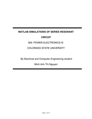 MATLAB SIMULATIONS OF SERIES RESONANT

                   CIRCUIT

       564: POWER ELECTRONICS III

      COLORADO STATE UNIVERSITY



 By Electrical and Computer Engineering student

             Minh Anh Thi Nguyen




                    Page 1 of 27
 
