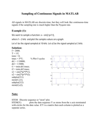 Sampling of Continuous Signals in MATLAB
All signals in MATLAB are discrete-time, but they will look like continuous-time
signals if the sampling rate is much higher than the Nyquist rate.
Example (1):
We want to sample a function: x = sin(2 pi f t),
where f = 2 kHz and plot the samples values on a graph.
Let x1 be the signal sampled at 10 kHz. Let x2 be the signal sampled at 3 kHz.
Solution:
f = 2000;
T = 1/f;
tmin = 0;
1
tmax = 5*T; % Plot 5 cycles
0.5
dt1 = 1/10000;
0
dt2 = 1/3000;
-0.5
t1 = tmin:dt1:tmax;
-1
t2 = tmin:dt2:tmax;
0 0.5 1 1.5 2 2.5
x 10-3
x1 = sin(2*pi*f*t1);
x2 = sin(2*pi*f*t2);
subplot(211)
stem(t1,x1);
subplot(212)
stem(t2,x2);
0 0.5 1 1.5 2 2.5
x 10-3
1
0.5
0
-0.5
-1
Note:
STEM Discrete sequence or "stem" plot.
STEM(Y): plots the data sequence Y as stems from the x axis terminated
with circles for the data value. If Y is a matrix then each column is plotted as a
separate series.