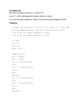 Example (2): 
We want to sample a function: x = sin(2 pi f t), 
where f = 2 kHz and display the samples values in a vector. 
Let x1 be the signal sampled at 10 kHz. Let x2 be the signal sampled at 3 kHz. 
Solution: 
% Sample the sinusoid x = sin(2 pi f t), where f = 2 kHz, and 
plot the sampled signals over the continuous-time signal. 
% Let x1 be the signal sampled at 10 kHz. 
% Let x2 be the signal sampled at 3 kHz. 
f = 2000; 
T = 1/f; 
tmin = 0; 
tmax = 5*T; 
%Sampling rate 
dt1 = 1/10000; 
dt2 = 1/3000; 
for t1 = tmin:dt1:tmax 
i=1; 
x1(i) = sin(2*pi*f*t1); 
i=i+1; 
end; 
disp(x1); 
for t2 = tmin:dt2:tmax; 
j=1; 
x2(j) = sin(2*pi*f*t2); 
j=j+1; 
end; 
disp(x2); 
 