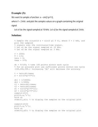 Example (3): 
We want to sample a function: x = sin(2 pi f t), 
where f = 2 kHz and plot the samples values on a graph containing the original 
signal. 
Let x1 be the signal sampled at 10 kHz. Let x2 be the signal sampled at 3 kHz. 
Solution: 
% Sample the sinusoid x = sin(2 pi f t), where f = 2 kHz, and 
plot the sampled 
% signals over the continuous-time signal. 
% Let x1 be the signal sampled at 10 kHz. 
% Let x2 be the signal sampled at 3 kHz. 
f = 2000; 
T = 1/f; 
tmin = 0; 
tmax = 5*T; 
dt = T/100; % take 100 points within each cycle 
% for an accurate plot use sufficient points within one cycle 
(100,200,500…) Increasing ‘dt’ will decrease the accuracy 
t = tmin:dt:tmax; 
x = sin(2*pi*f*t); 
dt1 = 1/10000; 
dt2 = 1/3000; 
t1 = tmin:dt1:tmax; 
t2 = tmin:dt2:tmax; 
x1 = sin(2*pi*f*t1); 
x2 = sin(2*pi*f*t2); 
subplot(211) 
plot(t,x,'r'); 
hold on 
stem(t1,x1); % to display the samples on the original plot 
subplot(212) 
plot(t,x,'r'); 
hold on 
stem(t2,x2); % to display the samples on the original plot 
 