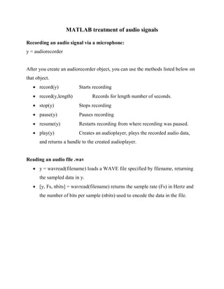 MATLAB treatment of audio signals 
Recording an audio signal via a microphone: 
y = audiorecorder 
After you create an audiorecorder object, you can use the methods listed below on 
that object. 
 record(y) Starts recording 
 record(y,length) Records for length number of seconds. 
 stop(y) Stops recording 
 pause(y) Pauses recording 
 resume(y) Restarts recording from where recording was paused. 
 play(y) Creates an audioplayer, plays the recorded audio data, 
and returns a handle to the created audioplayer. 
Reading an audio file .wav 
 y = wavread(filename) loads a WAVE file specified by filename, returning 
the sampled data in y. 
 [y, Fs, nbits] = wavread(filename) returns the sample rate (Fs) in Hertz and 
the number of bits per sample (nbits) used to encode the data in the file. 
