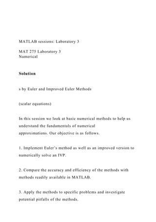 MATLAB sessions: Laboratory 3
MAT 275 Laboratory 3
Numerical
Solution
s by Euler and Improved Euler Methods
(scalar equations)
In this session we look at basic numerical methods to help us
understand the fundamentals of numerical
approximations. Our objective is as follows.
1. Implement Euler’s method as well as an improved version to
numerically solve an IVP.
2. Compare the accuracy and efficiency of the methods with
methods readily available in MATLAB.
3. Apply the methods to specific problems and investigate
potential pitfalls of the methods.
 