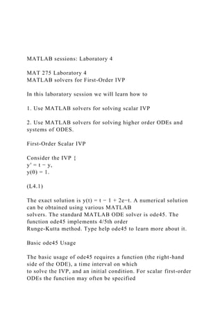 MATLAB sessions: Laboratory 4
MAT 275 Laboratory 4
MATLAB solvers for First-Order IVP
In this laboratory session we will learn how to
1. Use MATLAB solvers for solving scalar IVP
2. Use MATLAB solvers for solving higher order ODEs and
systems of ODES.
First-Order Scalar IVP
Consider the IVP {
y′ = t − y,
y(0) = 1.
(L4.1)
The exact solution is y(t) = t − 1 + 2e−t. A numerical solution
can be obtained using various MATLAB
solvers. The standard MATLAB ODE solver is ode45. The
function ode45 implements 4/5th order
Runge-Kutta method. Type help ode45 to learn more about it.
Basic ode45 Usage
The basic usage of ode45 requires a function (the right-hand
side of the ODE), a time interval on which
to solve the IVP, and an initial condition. For scalar first-order
ODEs the function may often be specified