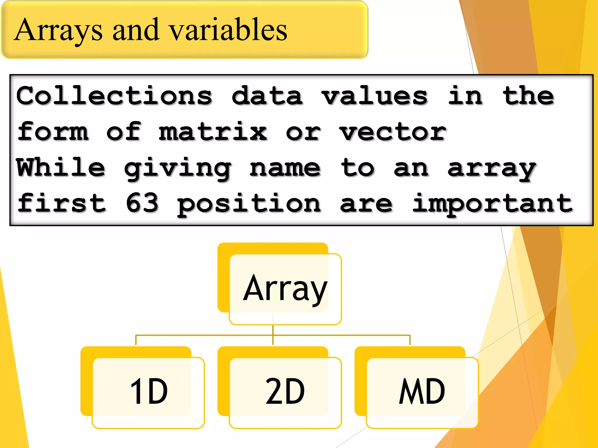 Arrays and variables
Collections data values in the
form of matrix or vector
While giving name to an array
first 63 position are important
Array
1D 2D MD
 