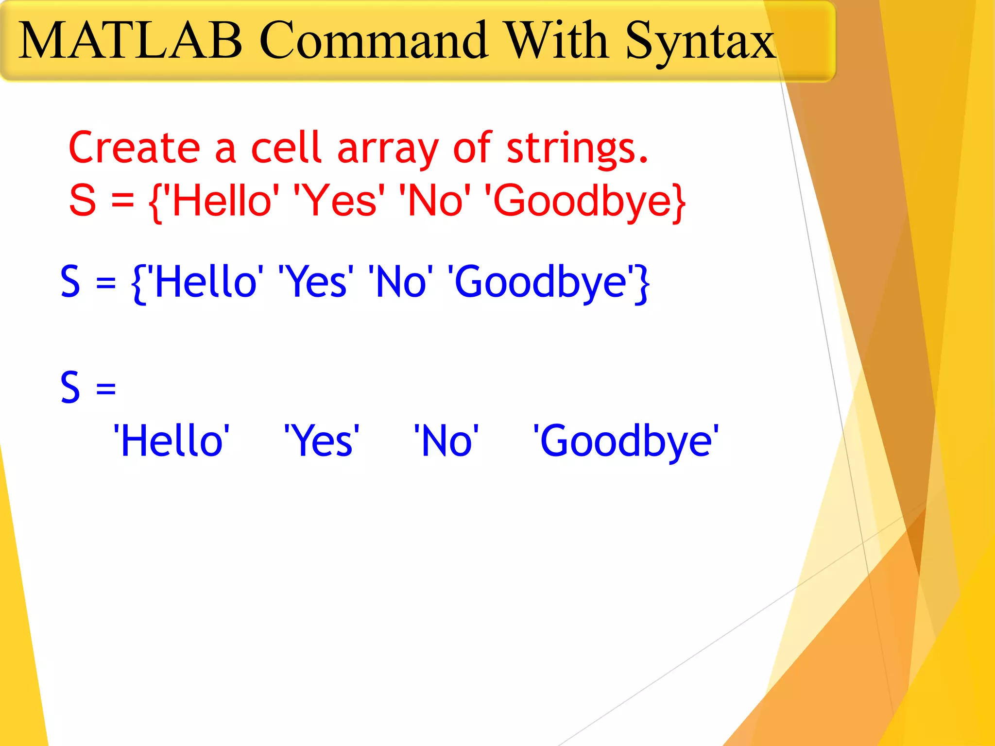 S = {'Hello' 'Yes' 'No' 'Goodbye'}
S =
'Hello' 'Yes' 'No' 'Goodbye'
Create a cell array of strings.
S = {'Hello' 'Yes' 'No' 'Goodbye}
MATLAB Command With Syntax
 