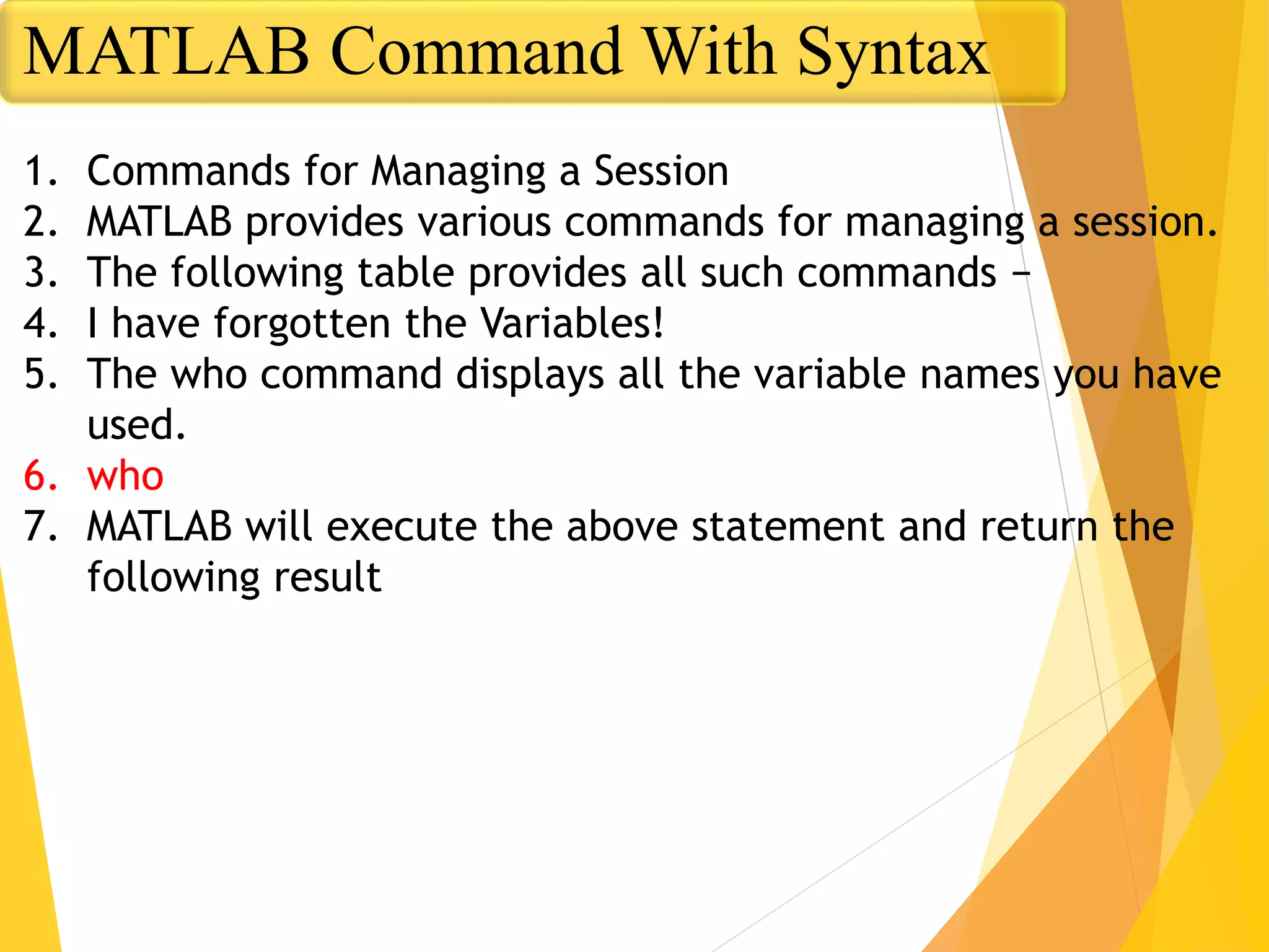 1. Commands for Managing a Session
2. MATLAB provides various commands for managing a session.
3. The following table provides all such commands −
4. I have forgotten the Variables!
5. The who command displays all the variable names you have
used.
6. who
7. MATLAB will execute the above statement and return the
following result
MATLAB Command With Syntax
 