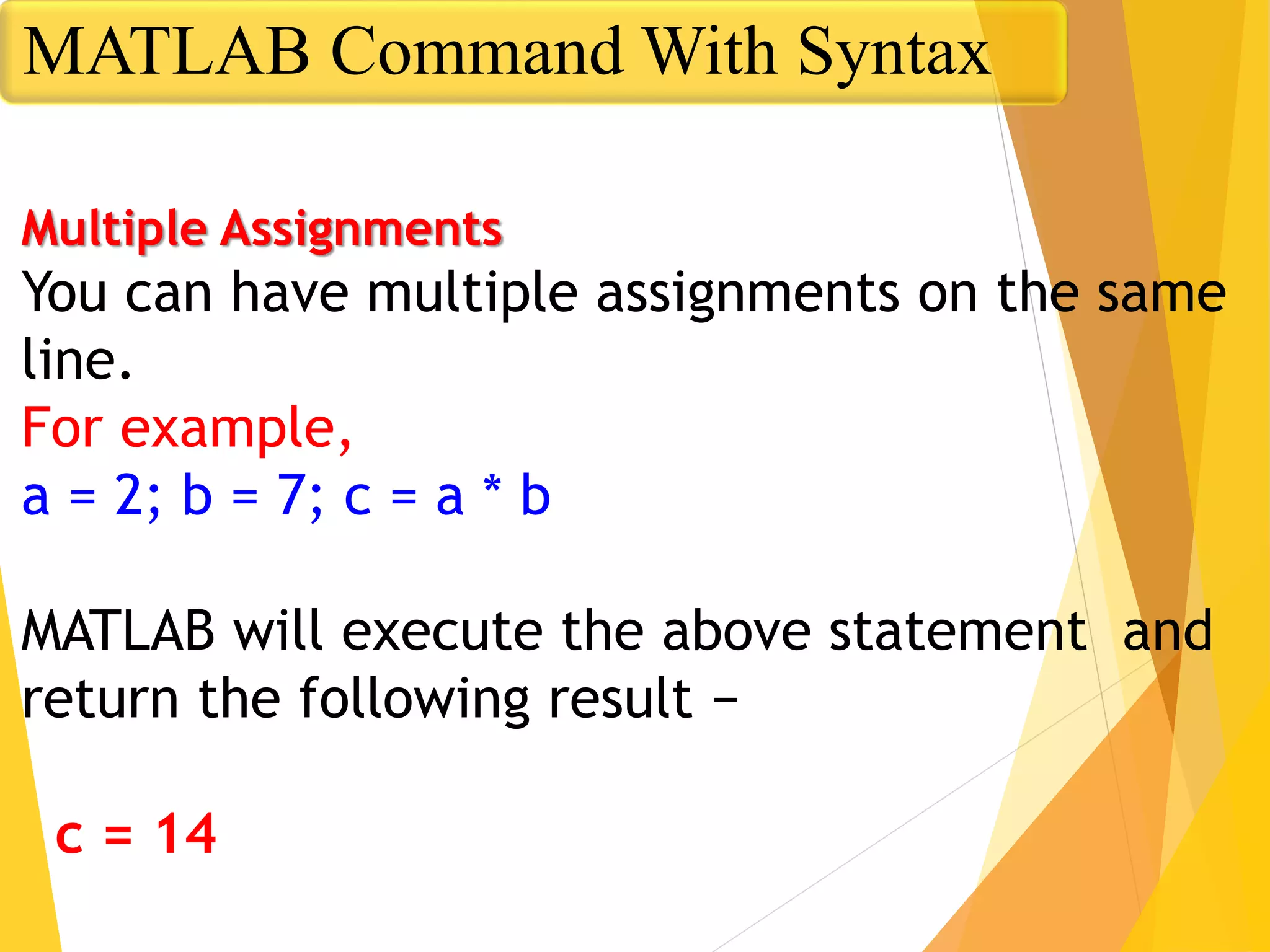 Multiple Assignments
You can have multiple assignments on the same
line.
For example,
a = 2; b = 7; c = a * b
MATLAB will execute the above statement and
return the following result −
c = 14
MATLAB Command With Syntax
 