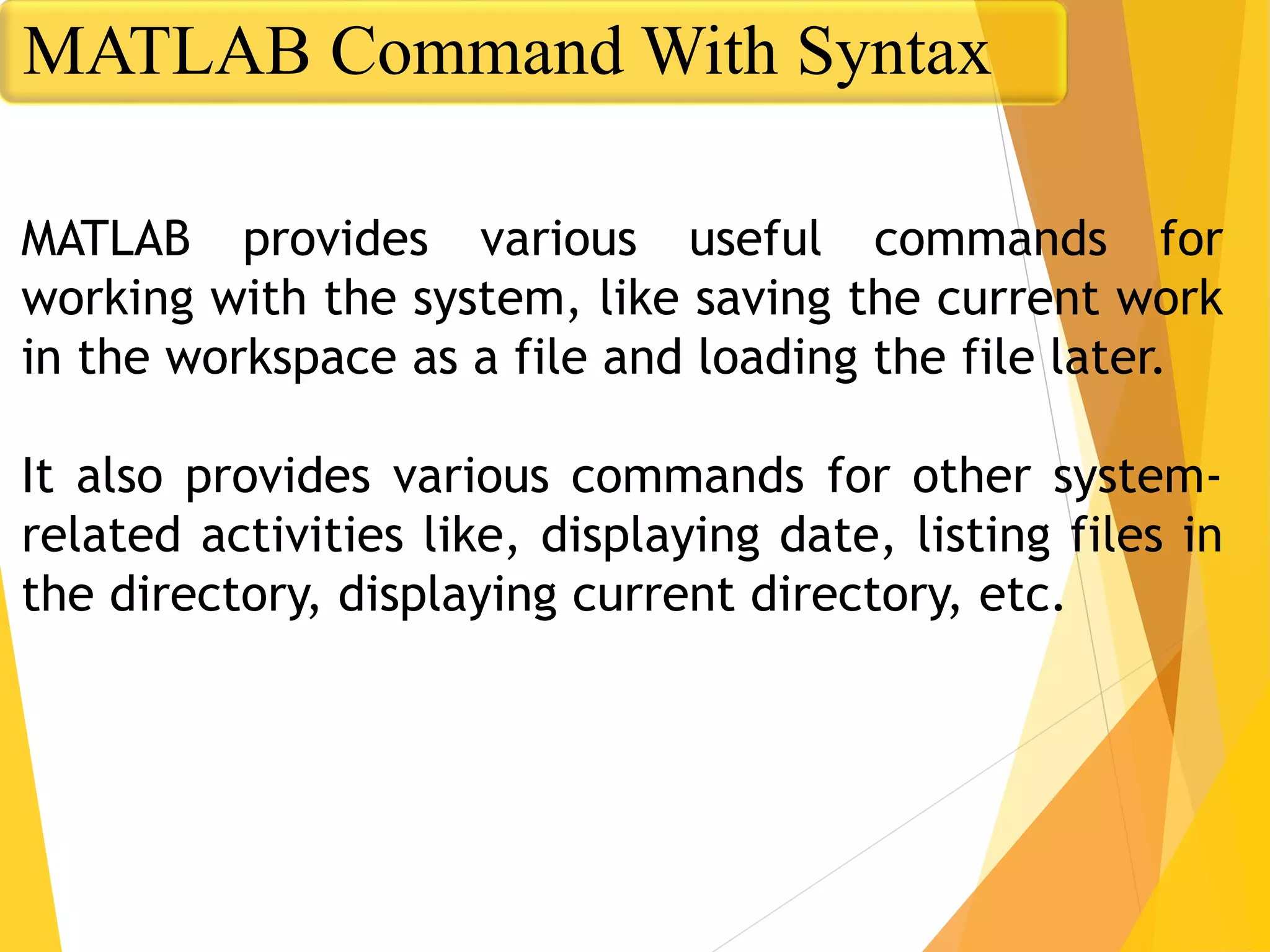 MATLAB provides various useful commands for
working with the system, like saving the current work
in the workspace as a file and loading the file later.
It also provides various commands for other system-
related activities like, displaying date, listing files in
the directory, displaying current directory, etc.
MATLAB Command With Syntax
 