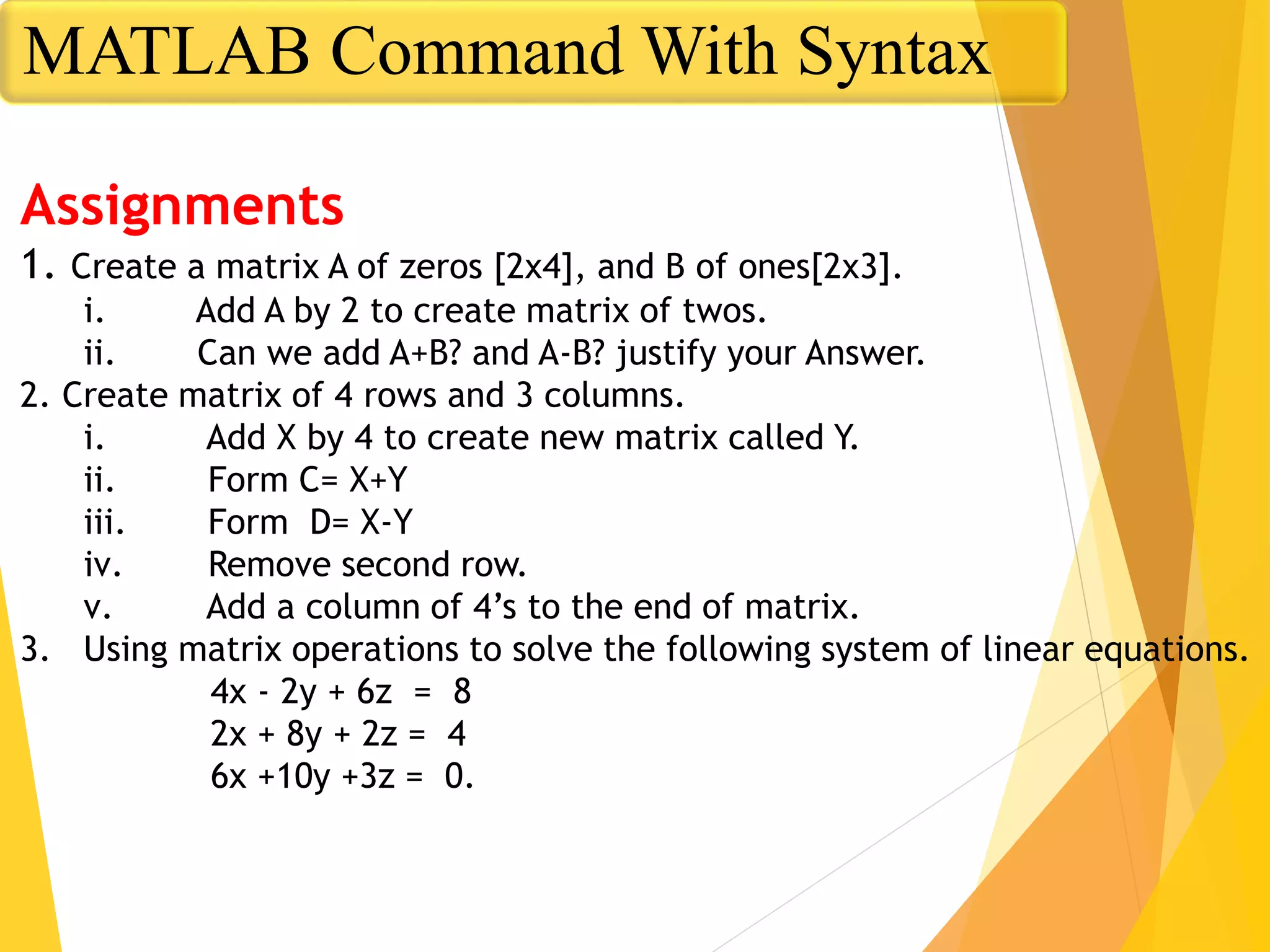Assignments
1. Create a matrix A of zeros [2x4], and B of ones[2x3].
i. Add A by 2 to create matrix of twos.
ii. Can we add A+B? and A-B? justify your Answer.
2. Create matrix of 4 rows and 3 columns.
i. Add X by 4 to create new matrix called Y.
ii. Form C= X+Y
iii. Form D= X-Y
iv. Remove second row.
v. Add a column of 4’s to the end of matrix.
3. Using matrix operations to solve the following system of linear equations.
4x - 2y + 6z = 8
2x + 8y + 2z = 4
6x +10y +3z = 0.
MATLAB Command With Syntax
 