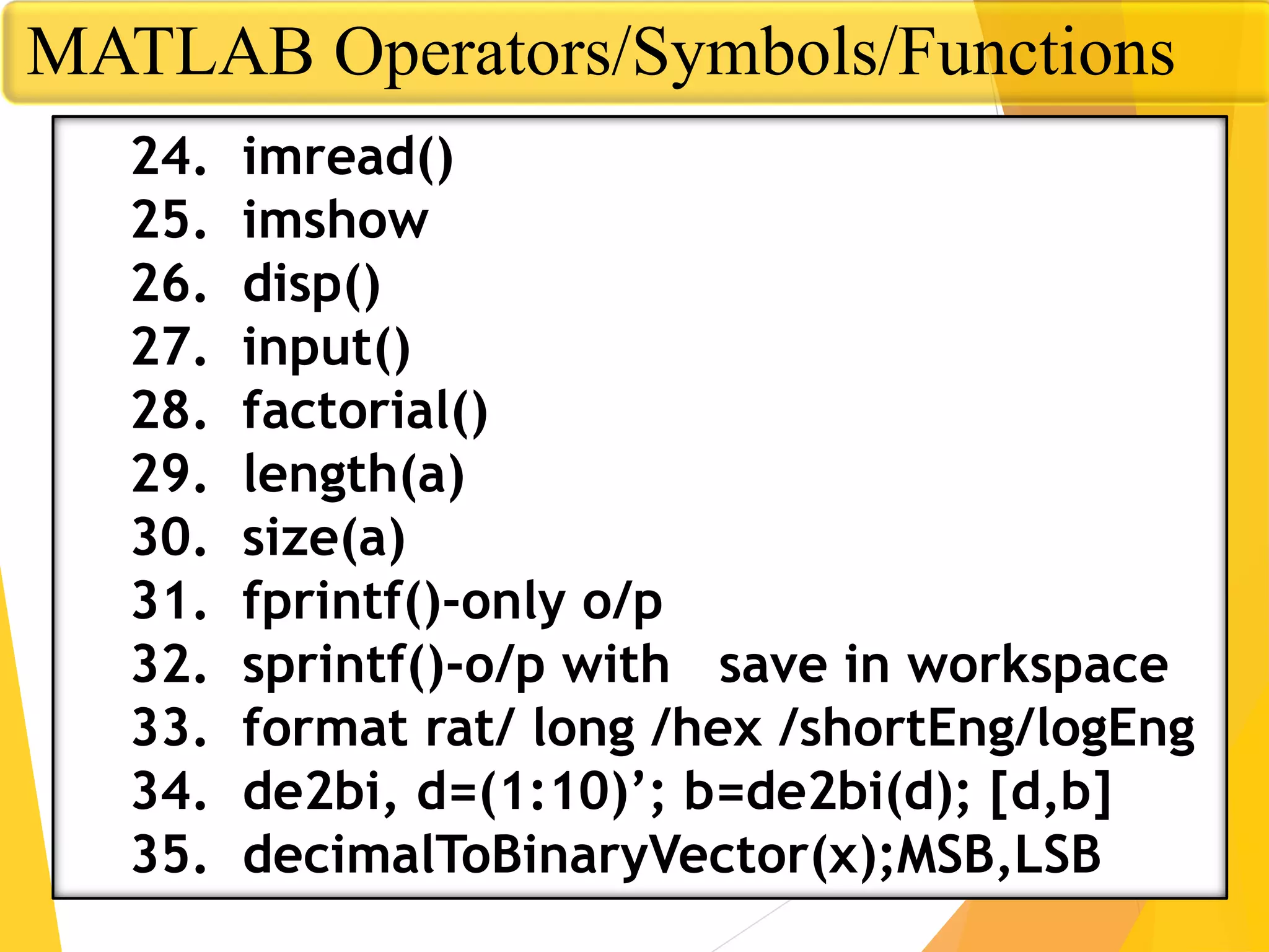 MATLAB Operators/Symbols/Functions
24. imread()
25. imshow
26. disp()
27. input()
28. factorial()
29. length(a)
30. size(a)
31. fprintf()-only o/p
32. sprintf()-o/p with save in workspace
33. format rat/ long /hex /shortEng/logEng
34. de2bi, d=(1:10)’; b=de2bi(d); [d,b]
35. decimalToBinaryVector(x);MSB,LSB
 