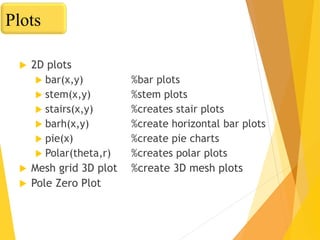  2D plots
 bar(x,y) %bar plots
 stem(x,y) %stem plots
 stairs(x,y) %creates stair plots
 barh(x,y) %create horizontal bar plots
 pie(x) %create pie charts
 Polar(theta,r) %creates polar plots
 Mesh grid 3D plot %create 3D mesh plots
 Pole Zero Plot
Plots
 