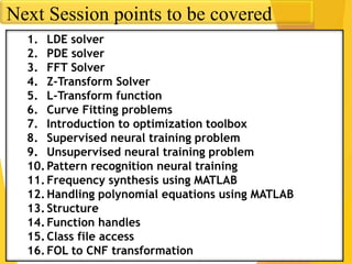 Next Session points to be covered
1. LDE solver
2. PDE solver
3. FFT Solver
4. Z-Transform Solver
5. L-Transform function
6. Curve Fitting problems
7. Introduction to optimization toolbox
8. Supervised neural training problem
9. Unsupervised neural training problem
10.Pattern recognition neural training
11.Frequency synthesis using MATLAB
12.Handling polynomial equations using MATLAB
13.Structure
14.Function handles
15.Class file access
16.FOL to CNF transformation
 