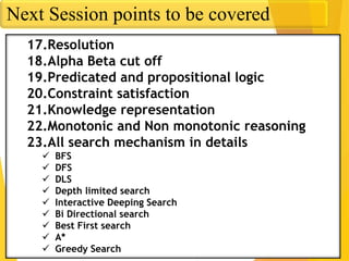 Next Session points to be covered
17.Resolution
18.Alpha Beta cut off
19.Predicated and propositional logic
20.Constraint satisfaction
21.Knowledge representation
22.Monotonic and Non monotonic reasoning
23.All search mechanism in details
 BFS
 DFS
 DLS
 Depth limited search
 Interactive Deeping Search
 Bi Directional search
 Best First search
 A*
 Greedy Search
 