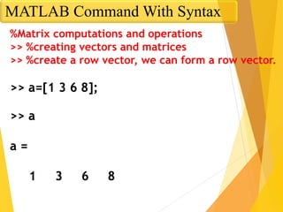 %Matrix computations and operations
>> %creating vectors and matrices
>> %create a row vector, we can form a row vector.
>> a=[1 3 6 8];
>> a
a =
1 3 6 8
MATLAB Command With Syntax
 