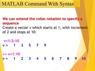 We can extend the colon notation to specify a
sequence
Create a vector v which starts at 1, with increment
of 2 and stops at 10:
v=1:2:10
v = 1 3 5 7 9
>> v=1:10
v = 1 2 3 4 5 6 7 8 9 10
MATLAB Command With Syntax
 