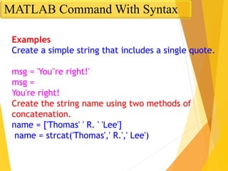 Examples
Create a simple string that includes a single quote.
msg = 'You''re right!'
msg =
You're right!
Create the string name using two methods of
concatenation.
name = ['Thomas' ' R. ' 'Lee']
name = strcat('Thomas',' R.',' Lee')
MATLAB Command With Syntax
 