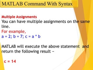 Multiple Assignments
You can have multiple assignments on the same
line.
For example,
a = 2; b = 7; c = a * b
MATLAB will execute the above statement and
return the following result −
c = 14
MATLAB Command With Syntax
 