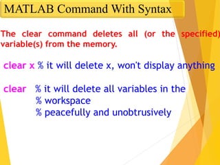 The clear command deletes all (or the specified)
variable(s) from the memory.
clear x % it will delete x, won't display anything
clear % it will delete all variables in the
% workspace
% peacefully and unobtrusively
MATLAB Command With Syntax
 