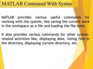 MATLAB provides various useful commands for
working with the system, like saving the current work
in the workspace as a file and loading the file later.
It also provides various commands for other system-
related activities like, displaying date, listing files in
the directory, displaying current directory, etc.
MATLAB Command With Syntax
 