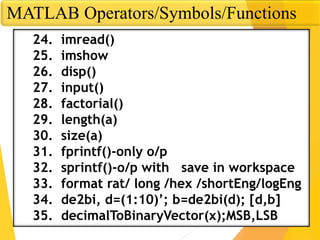 MATLAB Operators/Symbols/Functions
24. imread()
25. imshow
26. disp()
27. input()
28. factorial()
29. length(a)
30. size(a)
31. fprintf()-only o/p
32. sprintf()-o/p with save in workspace
33. format rat/ long /hex /shortEng/logEng
34. de2bi, d=(1:10)’; b=de2bi(d); [d,b]
35. decimalToBinaryVector(x);MSB,LSB
 