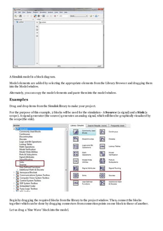 A Simulink modelis a block diagram.
Modelelements are added by selecting the appropriate elements fromthe Library Browser and dragging them
into the Modelwindow.
Alternately, youcancopy the modelelements and paste theminto the modelwindow.
Examples
Drag and drop items fromthe Simulink library to make your project.
For the purpose of this example, 2 blocks willbe used for the simulation- A Source (a signal) and a Sink (a
scope). A signalgenerator (the source) generates ananalog signal, whichwillthenbe graphically visualized by
the scope(the sink).
Beginby dragging the required blocks fromthe library to the project window. Then, connect the blocks
together whichcanbe done by dragging connectors fromconnectionpoints onone block to those of another.
Let us drag a 'Sine Wave' block into the model.
 