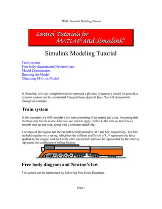 CTMS: Simulink Modeling Tutorial

Simulink Modeling Tutorial
Train system
Free body diagram and Newton's law
Model Construction
Running the Model
Obtaining MATLAB Model

In Simulink, it is very straightforward to represent a physical system or a model. In general, a
dynamic system can be constructed from just basic physical laws. We will demonstrate
through an example.

Train system
In this example, we will consider a toy train consisting of an engine and a car. Assuming that
the train only travels in one direction, we want to apply control to the train so that it has a
smooth start-up and stop, along with a constant-speed ride.
The mass of the engine and the car will be represented by M1 and M2, respectively. The two
are held together by a spring, which has the stiffness coefficient of k. F represents the force
applied by the engine, and the Greek letter, mu (which will also be represented by the letter u),
represents the coefficient of rolling friction.

Free body diagram and Newton's law
The system can be represented by following Free Body Diagrams.

Page 1

 