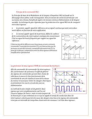Principe de la commande MLI :
Le Principe de base de la Modulation de la Largeur d’impulsion MLI est fondé sur le
découpage d’une pleine onde rectangulaire. Ainsi, la tension de sortie est formée par une
succession de créneau d’amplitude égale à la tension continue d’alimentation et de largeur
variable. La technique la plus répondue pour la production d’un signal MLI est de comparer
entre deux signaux.
• Le premier, appelé signal de référence, est un signal continue qui varie entre deux
seuils définis en fonction de notre application.
• Le second, appelé signal de la porteuse, définit la cadence
de la commutation des interrupteurs statiques du convertisseur.
C’est un signal de haute fréquence par rapport au signal de
référence.
L’intersectiondelaréférenceavec laporteuse,ensenscroissant,
commandel‟ouverturedutransistor(T),sonintersectionavec la
porteuse,ensensdécroissant,commandelafermeturede(T).Le
principesefait par comparaisonentreles deuxsignauxutilisantun
amplificateuropérationnel.
La génération de deux signaux PWM de commande des hacheurs :
Afin de commander de commander les interrupteurs
des convertisseurs de puissance il suffit de générer
des signaux de commandes qui sont bien choisis de
telle façon à assurer le bon fonctionnent de la
commande de sens de rotation et aussi de la vitesse
du moteur et aussi pour éviter les dangers électriques
et précisément les courts-circuits des sources
d’alimentation
La méthode la plus simple est de générer deux
signaux qui sont complémentaires cad l’un est
l’inverse logique de l’autre , mais ca reste toujours de
la theorie par ce que reelement on a ce qu’on appele le temps de conduction dans les
interrupteurs celui la peut etre la cause des dangers énormes si les signaux de commandes
n’ont pas un intervalle de temps bien choisi entre les nioveaux 1 et 0 des deux signaux .
 