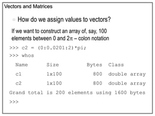 Vectors and Matrices
 How do we assign values to vectors?
If we want to construct an array of, say, 100
elements between 0 and 2 – colon notation
>>> c2 = (0:0.0201:2)*pi;
>>> whos
Name Size Bytes Class
c1 1x100 800 double array
c2 1x100 800 double array
Grand total is 200 elements using 1600 bytes
>>>
 