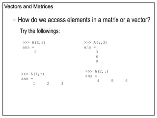 Vectors and Matrices
 How do we access elements in a matrix or a vector?
Try the followings:
>>> A(2,3)
ans =
6
>>> A(:,3)
ans =
3
6
9
>>> A(1,:)
ans =
1 2 3
>>> A(2,:)
ans =
4 5 6
 