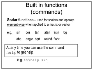 Built in functions
(commands)
Scalar functions – used for scalars and operate
element-wise when applied to a matrix or vector
e.g. sin cos tan atan asin log
abs angle sqrt round floor
At any time you can use the command
help to get help
e.g. >>>help sin
 