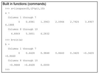Built in functions (commands)
>>> a=linspace(0,(2*pi),10)
a =
Columns 1 through 7
0 0.6981 1.3963 2.0944 2.7925 3.4907
4.1888
Columns 8 through 10
4.8869 5.5851 6.2832
>>> b=sin(a)
b =
Columns 1 through 7
0 0.6428 0.9848 0.8660 0.3420 -0.3420
-0.8660
Columns 8 through 10
-0.9848 -0.6428 0.0000
>>>
 