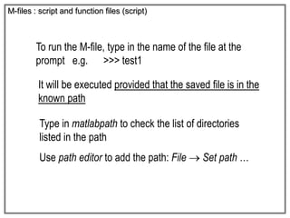 M-files : script and function files (script)
To run the M-file, type in the name of the file at the
prompt e.g. >>> test1
Type in matlabpath to check the list of directories
listed in the path
Use path editor to add the path: File  Set path …
It will be executed provided that the saved file is in the
known path
 