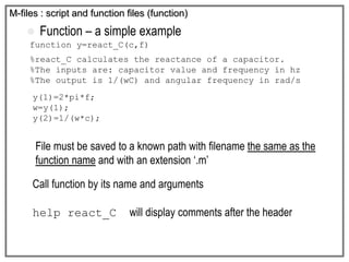  Function – a simple example
function y=react_C(c,f)
%react_C calculates the reactance of a capacitor.
%The inputs are: capacitor value and frequency in hz
%The output is 1/(wC) and angular frequency in rad/s
y(1)=2*pi*f;
w=y(1);
y(2)=1/(w*c);
M-files : script and function files (function)
File must be saved to a known path with filename the same as the
function name and with an extension ‘.m’
Call function by its name and arguments
help react_C will display comments after the header
 