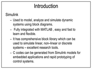 Introduction
Simulink
– Used to model, analyze and simulate dynamic
systems using block diagrams.
– Fully integrated with MATLAB , easy and fast to
learn and flexible.
– It has comprehensive block library which can be
used to simulate linear, non–linear or discrete
systems – excellent research tools.
– C codes can be generated from Simulink models for
embedded applications and rapid prototyping of
control systems.
 