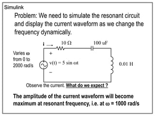 Simulink
Problem: We need to simulate the resonant circuit
and display the current waveform as we change the
frequency dynamically.
+
v(t) = 5 sin t
–
i 10  100 uF
0.01 H
Varies 
from 0 to
2000 rad/s
Observe the current. What do we expect ?
The amplitude of the current waveform will become
maximum at resonant frequency, i.e. at  = 1000 rad/s
 