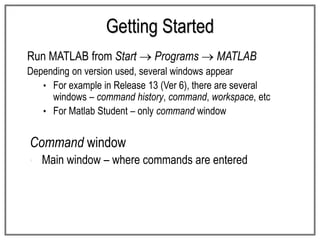 Getting Started
Run MATLAB from Start  Programs  MATLAB
Depending on version used, several windows appear
• For example in Release 13 (Ver 6), there are several
windows – command history, command, workspace, etc
• For Matlab Student – only command window
Command window
• Main window – where commands are entered
 