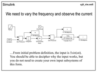 Simulink
We need to vary the frequency and observe the current
100s
s +1000s+1e6
2
Transfer Fcn1
v
To Workspace3
w
To Workspace2
i
To Workspace
Ramp
s
1
Integrator
sin
Elementary
Math
Dot Product3
Dot Product2
1000
Constant
5
Amplitude
eg8_sim.mdl
…From initial problem definition, the input is 5sin(ωt).
You should be able to decipher why the input works, but
you do not need to create your own input subsystems of
this form.
 