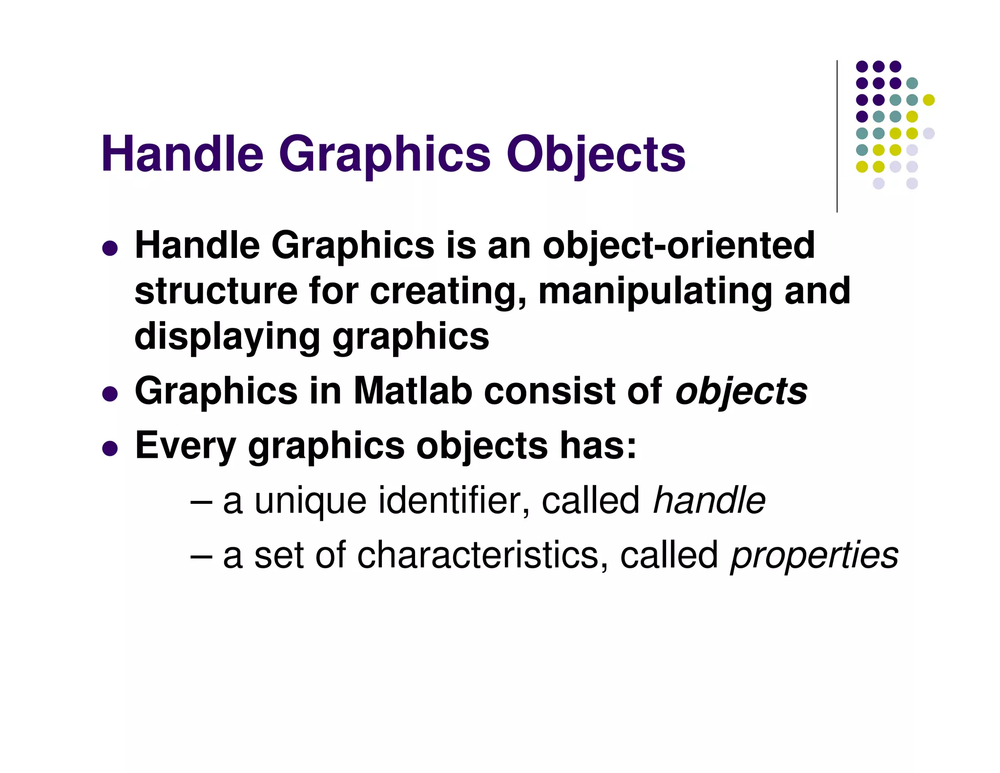 Handle Graphics Objects Handle Graphics is an object-oriented structure for creating, manipulating and displaying graphics Graphics in Matlab consist of objects Every graphics objects has: – a unique identifier, called handle – a set of characteristics, called properties 